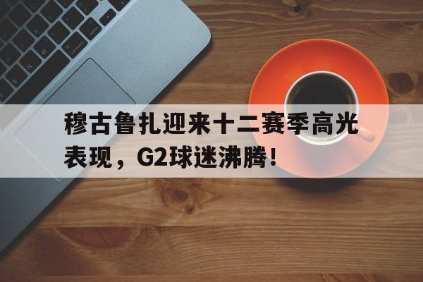 九游-穆古鲁扎迎来十二赛季高光表现，G2球迷沸腾！的简单介绍